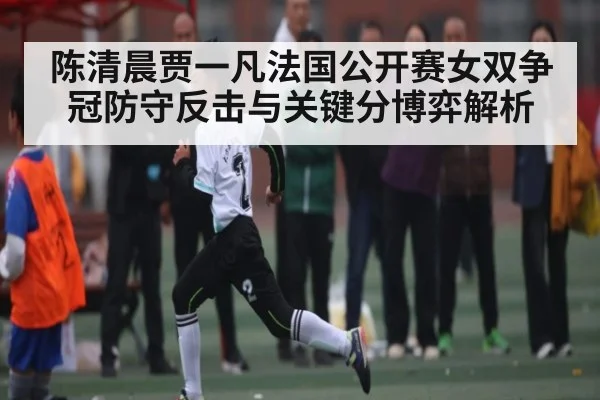 陈清晨贾一凡法国公开赛女双争冠防守反击与关键分博弈解析（Kaiyun）