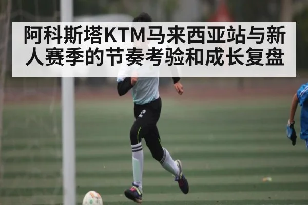 阿科斯塔KTM马来西亚站与新人赛季的节奏考验和成长复盘（Kaiyun）